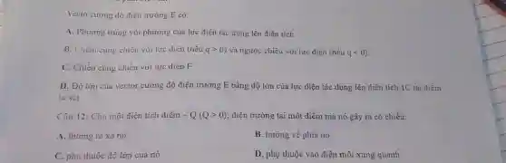 Vecto cường độ điện trường E có:
A. Phương trùng với phương của lực điện tác dụng lên điện tích.
B. Chiếu cùng chiêu với lực điện (nếu qgt 0 vả ngược chiều với lực điện (nếu qlt 0
C. Chiều củng chiều với lực diện F
D. Độ lớn của vector cường độ điện trường E bằng độ lớn của lực điện tác dụng lên điện tích 1C tại điểm
ta xét.
Câu 12: Cho một điện tích điểm -Q(Qgt 0) điện trường tại một điểm mà nó gây ra có chiều:
A. hướng ra xa nó.
B. hướng về phía nó.
C. phụ thuộc độ lớn của nó.
D. phụ thuộc vào điện môi xung quanh.