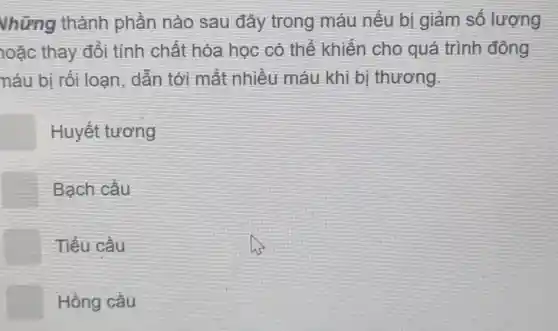 Vhững thành phần nào sau đây trong máu nếu bị giảm số lượng
loặc thay đổi tính chất hóa học có thể khiến cho quá trình đông
náu bị rối loan, dẫn tới mất nhiều máu khi bị thương.
Huyết tương
Bach cầu
Tiểu cầu
Hồng cầu