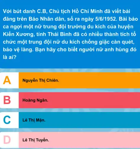 Với bút danh C B, Chủ tịch Hồ Chí Minh đã viết bài
đǎng trên Báo Nhân dân, số ra ngày 5/6/1952 . Bài báo
ca ngợi một nữ trung đội trưởng du kích của huyện
Kiến Xương, tỉnh Thái Bình đã có nhiều thành tích tố
chức một trung đội nữ du kích chống giặc càn quét,
bảo vệ làng. Bạn hãy cho biết người nữ anh hùng đó
là ai?
A
Nguyễn Thị Chiên.
B
Hoàng Ngân.
C
Lê Thị Mận.
D
Lê Thị Tuyển.