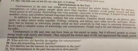 VI. Đọc vǎn bản sau và trả lời các câu hỏi. (1,0 điểm)
Entertainment in the Past
Entertainment in the past was simple and usually involved the whole family. Without the internet.
smartphones, or video games,people spent more time together.Families would gather around and play
board games or tell stories. Storytelling was very popular,especially in the evenings. It helped bring family
members closer, and children learned important lessons through the stories.
In addition to indoor activities.outdoor fun was common Families would often go on picnics,play
sports, or enjoy nature walks together. Fishing , camping,and hiking were other favorite activities . Since
there was no internet or television ,people relied on their creativity to find ways to entertain themselves.
Books were a valuable source of knowledge and entertainr nent. People read a lot and listened to music on
the radio.
Entertainment in the past may not have been as fast -paced as today, but it allowed people to create
strong bonds with family and friends . They enjoyed the slower pace of life and appreciated the small, joyful
moments they shared.
29. What activities did families do together for entertainment?
30. How did storytelling benefit families?
31. Did families use the internet for entertainment in the past?
32. Was entertainment in the past fast-paced or slow-paced?
D. developing rural areas