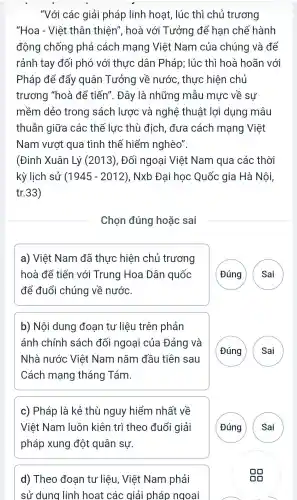 "Với các giải pháp linh hoạt , lúc thì chủ trương
"Hoa - Việt thân thiên",hoà với Tưởng để han chế hành
đông chống phá cách mang Việt Nam của chúng và để
rảnh tay đối phó với thưc dân Pháp;lúc thì hoà hoãn với
Pháp để đẩy quân Tưởng về nước.thực hiện chủ
trương "hoà để tiến". Đây là những mẫu mực về sư
mềm dẻo trong sách lược và nghệ thuật : lợi dụng mâu
thuẫn giữa các thế lực thù địch .đưa cách mạng Việt
Nam vươt qua tình thế hiểm nghèo".
(Đinh Xuân Lý (2013). Đối ngoại Việt : Nam qua các : thời
kỳ lịch sử (1945-2012) ,Nxb Đai hoc Quốc gia Hà Nội,
tr.33)
Chon đúng hoǎc sai
a) Việt Nam đã thực hiện chủ trương
hoà để tiến với Trung Hoa Dân quốc
để đuổi chúng về nước.
(Đúng ( Sai
b) Nội dung đoạn tu liệu trên phản
ánh chính sách đối ngoại của Đảng và
Nhà nước Việt Nam nǎm đầu tiên sau
Cách mang tháng Tám.
G A
c)Pháp là kẻ thù nguy hiểm nhất về
Việt Nam luôn kiên trì theo đuổi giải
pháp xung d lột quân sự.
G
d)Theo đoan tư liệu . Việt Nam phải
sử dụng linh hoạt các giải pháp ngoai