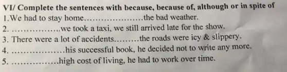VI/ Complete the sentences with because, because of, although or in spite of
1.We had to stay home __ the bad weather
__ we took a taxi.we still arrived late for the show.
3. There were a lot of accidents __ the roads were icy & slippery.
__ his successful book, he decided not to write any more.
__ .high cost of living he had to work over time.