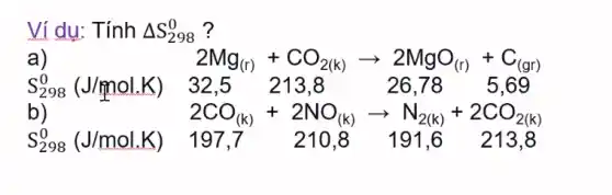 Vi dụ: Tính Delta S_(298)^0 ?
a)	2Mg_((r))+CO_(2(k))arrow 2MgO_((r))+C_((gr))
S_(298)^0(J/mol.K 32,5 213,8 26,78 5,69
b)	2CO_((k))+2NO_((k))arrow N_(2(k))+2CO_(2(k))
S_(298)^0(J/mol.K) 197,7 210.8 191.6 213.8