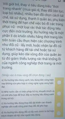 Với giới trẻ, thay vì tiêu dùng kiểu "thời
trang nhanh"(mua giá rẻ, thay đối liên tục.
loại bỏ nhiều)nhiều bạn đã chọn cách tái
chế, tái sử dụng thanh lí quần áo , phụ kiện
thời trang để han chế việc bỏ đi các trang
phục cũ - một loại rác thải tác động tiêu
cực đến môi trường. Xu hướng này là một
phần lí do khiến nhiều hãng thời trang lớn
trên toàn cầu thực hiện các chương trình
như đổi cũ - lấy mới, hoǎc nhận lai đồ cũ
từ khách hàng để tái chế hoǎc tái sử
dụng, giúp kéo dài vòng đời của quần áo
từ đó giảm thiểu lượng rác thải khổng lồ
của ngành công nghiệp thời trang ra môi
trường.
(Nhấp vào ô màu vàng để chọn đúng / sai)
a) Xu hướng tiêu dùng xanh , tiêu dùng bền vững hiện
nay không còn phù hợp vì công nghệ ngày càng hiện
đại.
b) Nhà nước cần có biện pháp hỗ trợ , khuyến khích và
cơ chế phù hợp để thúc đấy xu hướng tiêu dùng xanh
trong xã hội.
C
c) Xu hướng tiêu dùng thay đối đã khiến các doanh
nghiệp sản xuất cũng phải thay đổi để phù hợp.
d) Xu hướng tiêu dùng đối cũ lấy mới chính là thể hiện
trách nhiệm xã hội của người tiêu dùng