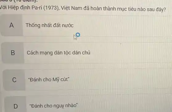 với Hiệp định Pa-ri (1973), Việt Nam đã hoàn thành mục tiêu nào sau đây?
A
Thống nhất đất nước
B
Cách mạng dân tộc dân chủ
C
"Đánh cho Mỹ cút"
D
"Đánh cho nguy nhào"