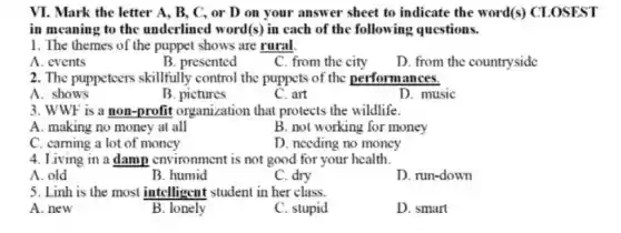 VI. Mark the letter A, B, C, or D on your answer sheet to indicate the word(s) CLOSEST
in meaning to the underlined word (s) in each of the following questions.
1. The themes of the puppet shows are rural
A. events
B. presented
C. from the city
D. from the countryside
2. The puppeteers skillfully control the puppets of the performances.
A. shows
B. pictures
C. art
D. music
3. WWF is a non-profit organization that protects the wildlife.
A. making no money at all
B. not working for money
C. caming a lot of money
D. needing no money
4. Living in a damp environment is not good for your health.
A. old
B. humid
C. dry
D. run-down
5. Linh is the most intelligent student in her class.
A. new
B. lonely
C. stupid
D. smart