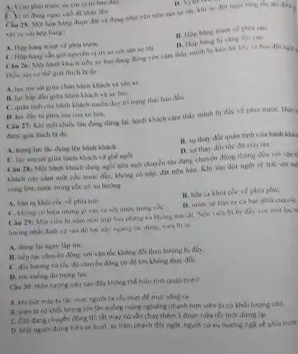 A. Vi tri phía trước so với vị trí ban dau.
D. Vitribent
tri đùng ngay chỗ đa nhày lên
Câu 25: Một hộp hàng được đạt và đang nằm yên trên sàn xe tài, khi xe dot ngot tang tốc thì điều =
vày ra với hộp hàng?
B. Hộp hàng trượt về phía sau.
D. Hộp hàng bi vàng lèn cao.
A. Hộp hàng trượt về phía trướC.
C. Hộp hàng vẳn giữ nguyên vị trí so với sàn xe tài.
Câu 26: Một hành khách trên xe bus đang đứng yên cảm thấy minh bi kéo lùi khi xe bus đột ngọt
Diều này có thể giai thich là do
A. lực ma sát giữa chân hành khich và sàn xe.
B. lực hấp dẫn giữa hành khách và xe bus.
C. quán tính cùa hành khách muốn duy tri trạng thài ban đầu.
D. lực đầy từ phía sau của xe bus.
Câu 27: Khi một chiếc tàu đang dừng lại, hành khách cảm thấy mình bị đầy về phia trướC. Hiện t
được giai thich là do
B. sự thay đồi quản tính của hành khách
A. trọng lực tác dụng lên hành khách.
D. sự thay đổi tốc độ cùa tàu.
C. lực ma sát giữa hành khách và ghế ngồi.
Câu 28: Một hành khách đang ngồi trên một chuyển tàu đang chuyển động thẳng đều với vận tế
khách này cầm một cốc nước đầy không có nắp, đạt trên bàn. Khi tàu đột ngột rè trái với mô
cong lớn, nước trong cốc có xu hướng
A. bắn ra khỏi cốc về phía trái.
B. bắn ra khỏi cốc về phía phải.
C. không có hiện tượng gi xảy ra với nước trong cốC.
D. nước sé bàn ra cả hai phia cua cóC.
Câu 29: Một viên bi nằm trên mặt bàn phẳng và không ma sát. Nếu viên bi bi đầy voi một lực n
hướng nhất định và sau đó lực này ngừng tác dụng. viên bi sẻ
A. dừng lại ngay lập tứC.
B. tiếp tục chuyển động với vận tốc không đổi theo hướng bị đầy.
C. đối hướng và tốc độ chuyển động có độ lớn không thay đổi.
D. rơi xuống do trong lựC.
Câu 30: Hiện tượng nào sau đây không thể hiện tính quán tinh?
A. Khi bút máy bi tắc mực người ta vẫy mực để mực vǎng ra.
B. Viên bi có khối lượng lớn lǎn xuống máng nghiêng nhanh hơn viên bi cỏ khối lượng nhỏ.
C. Ôtô đang chuyển động thì tắt máy nó vẫn chạy thêm 1 đoạn nữa rồi mới dừng lại.
D. Một người đứng trên xe buýt, xe hằm phanh đột ngột , người có xu hưởng ngã về phía trước