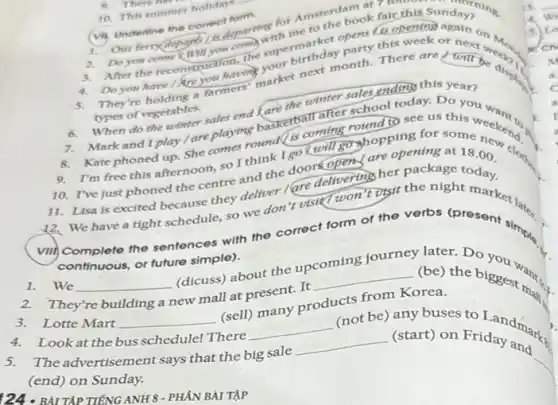 (vi) Undertine the controdepart
departine for Amsterdam ak fair this:
ndayoning.
book fair this Sunday,"
1.
1. Our ferry depart you complement operations is opening
2. Doyon come Kwill this week or next
Do you have / are yourmers your next month. There are will be distic
types of vegetables.
the winter sales end this year?
types of vegetables, sales end Karketball after school today. Do you 1.
Mark and I play / are playing gound(is coming round to see us this
I'm free this afternoon so I think I go will go shopping for cloth
10. I've just phoned the centre and the doorsopens' are opening at 18.00 .
11. Lisa is excited articles they deliver lare delivering her package today.
We have a tight schedule, so we don visit won't visit the night market
0. There his
10. This summer holiday
5.
(vii) Complete the sentences with the correct form of the verbs (present simple.
continuous, or future simple).
(dicuss) about the up
later. Do
2. They're building a
new mall at present.It
__ (be) the biggest
__
3. Lotte Mart __
(sell) many products the)Korea.
4. Lookat the bus schedule! There
__
(not be) any buses to Landman.
5. Theadvertisement says that the big sale
__ (start) on Friday and
(end) on Sunday.
__
124.BÀI TẬP TIẾNG ANH 8 - PHÁN BÀI TẬP
1.
we
3
cn
a