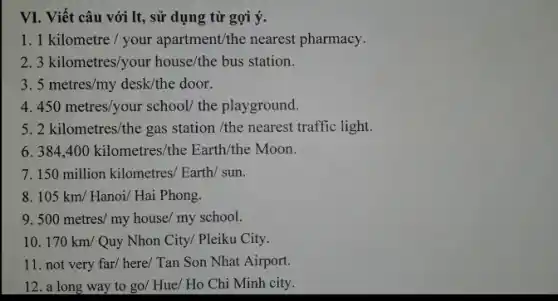 VI. Viết câu với It, sử dụng từ gợi ý.
1 1kilometre/your apartment/the nearest pharmacy.
2 3kilometres/your house/the bus station
3. 5metres/my desk/the door.
4 450metres/your school/ the playground.
5 2kilometres/the gas station/the nearest traffic lis
6 384,400kilometres/the Earth/the Moon.
7. 150million kilometres/Earth/sun.
8 105km/Hanoi/HaiPhong.
9 500metres/myhouse/myschool
10 170km/ Quy Nhon City/ Pleiku City.
11. not very far/here/ Tan Son Nhat Airport.
12. a long way to go/ Hue/ Ho Chi Minh city.