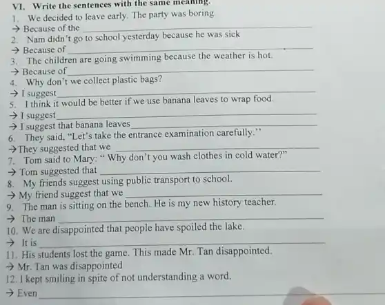 VI. Write the sentences with the same meaning.
1. We decided to leave early. The party was boring
- Because of the __
2. Nam didn't go to school yesterday because he was sick
- Because of
__
3. The children are going swimming because the weather is hot.
- Because of __
4. Why don't we collect plastic bags?
- I suggest
__
think it would be better if we use banana leaves to wrap
- I suggest
__
- I suggest that banana leaves __
6. They said,"Let's take the entrance examination carefully."
->They suggested that we __
7. Tom said to Mary: " Why don't you wash clothes in cold water?"
- Tom suggested that __
8. My friends suggest using public transport to school.
- My friend suggest that we __
9. The man is sitting on the bench. He is my new history teacher.
­­­­→ The man __
10.We are disappointed that people have spoiled the lake.
­­­­→It is __
11. His students lost the game. This made Mr. Tan disappointed.
- Mr. Tan was disappointed
12. I kept smiling in spite of not understanding a word.
­­­­→ Even
