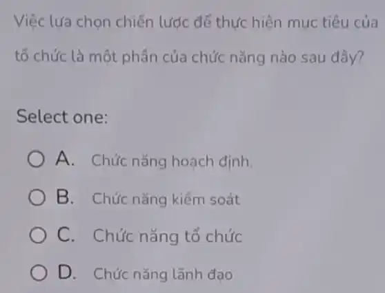 Việc lựa chọn chiến lược để thức hiện mục tiêu của
tổ chức là một phần của chức nǎng nào sau đây?
Select one:
A. Chức nǎng hoach định.
B. Chức nǎng kiểm soát
C. Chức nǎng tổ chức
D. Chức nǎng lãnh đao