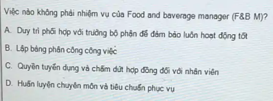 Việc nào không phải nhiệm vụ của Food and baverage manager (F8B M)?
A. Duy trì phối hợp vôi trường bộ phận để đảm bảo luôn hoạt động tốt
B. Lập bảng phân công công việc
C. Quyền tuyến dụng và chấm dũt hợp đồng đối với nhân viên
D. Huấn luyện chuyên môn và tiêu chuẩn phục vụ