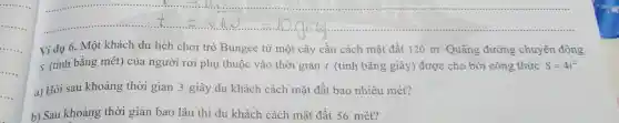 Vidu 6 . Một khả ch du lịch chơi trò B ungee từ một cây cầu cách mặt đất 120 m Quãr lg đường chuyển động
s (tính bằng mét) củ a ngườ i rơi phi u thuộc và thời gi:an t (tính bằng giây ) được c cho bởi công thức S=4t^2
a) Hỏi sau khoảng thời gi an 3 giây du khách cách mặt đất bao nh niêu mét?
b) Sau khoảng t hời