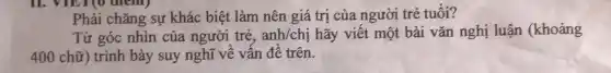 . VIET(O dient)
Phải chǎng sự khác biệt làm nên giá trị của người trẻ tuổi?
Từ góc nhìn của người trẻ, anh/chị hãy viết một bài vǎn nghị luận (khoảng
400 chữ) trình bày suy nghĩ về vấn đề trên.