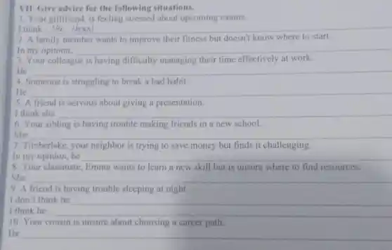 VII. Give advice for the following situations.
1. Your girlfriend, is feeling stressed about upcoming exams.
I think __
2. A family member wants to improve their fitness but doesn't know where to start
In __
3. Your colleague is having difficulty managing their time effectively at work.
__ programme
4. Someone is struggling to break a bad habit.
__
5. A friend is nervous about giving a presentation.
I think she __
6. Your sibling is having trouble making friends in a new school.
She __
7. Timberlake, your neighbor is trying to save money but finds it challenging.
In my opinion,he __
8. Your classmate.Emma wants to learn a new skill but is unsure where to find resources.
She __
9. A friend is having trouble sleeping at night.
I don't think he
__
10. Your cousin is unsure about choosing a career path.
He