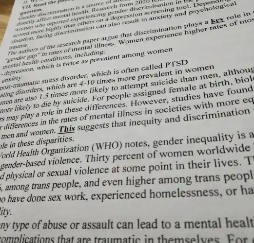 VII. Read the p
question.
Gender discriminatio is a source of su
directly affect mental health. Research from 2020
women who reported experiencing gender discrimination in the
scored more highly than others on a depression screening tool Depending
situation.facing discrimination can also result in anxiety and psychological
trauma.
The authors of the research paper argue that discrimination plays a key role in
"gender gap "in rates of mental illness.Women experience higher rates of mos
mental health conditions,including:
- depression,which is twice as prevalent among women
anxiety
post-traumatic stress disorder.which is often called PTSD
ating disorders,which are 4-10 times
more prevaler t in women
4-10
men are also 1.5 times more likely to attempt suicide than men.althoug
nore likely to die by suicide For people assigned female at birth., biol
rs may play a role in these differences.However,studies have found
differences in the rates of mental illness in societies with more ea
men and women.This suggests that inequity and discrimination ple in these disparities.
Organization (WHO)notes.gender inequality is a
or sexual violence at some point in their lives.T
percent of women worldwide
, among trans people,and even higher
10 have done sex work.experienced homelessness or ha
ity.
my type of abuse or assault can lead to a mental healt
omolication that are traumatic in themselves