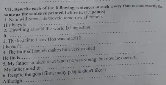 VII. Rewrite each of the following sentences in such a way that means exactly the
same as the sentence printed before it. (1 .5 points)
1. Nam will repair his bicycle tomorrow afternoon.
His bicycle
__
2
the world is interesting
It......
__
3. The last time I saw Hoa was in 2012.
I haven't
__ ......
4.The football match makes him very excited
......................................................................
He finds
__
5. My father smoked a lot when he was young, but now he doesn't.
My father used to
__
6. Despite
Although.
__