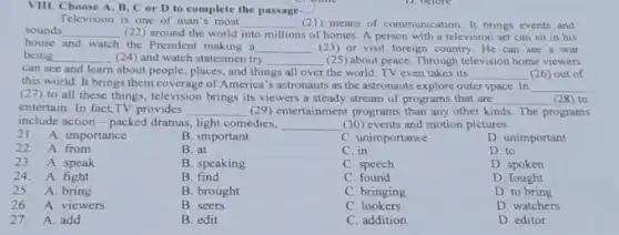 VIII. Choose A, B C or D to complete the passage
Television is one of man's most __ (21) means of communic ation. It brings events and
sounds __ (22) around the world into millions of homes A person with a television set can sit in his
house and watch the President making a __ (23) or visit foreign country. He can see a war
being __ (24) and watch statesmen try __ (25) about peace. Through television home viewers
can see and learn about people, places, and things all over the world. TV even takes its __ (26) out of
this world. It brings them coverage of America 's astronauts as the astronauts explore outer space In __
(27) to all these things, television brings its viewers a steady stream of programs that are __ (28) to
entertain. In fact,TV provides __ (29) entertainment programs than any other kinds. The programs
include action-packed dramas light comedies, __ (30) events and motion pictures.
21.A. importance
22. A. from
D. to
23. A. speak
D. spoken
24. A fight
D. fought
27. A. add
B. important
B. at
B. speaking
B find
B. brought
B. seers
B. edit
C. unimportance
C. in
C. speech
C. found
C. bringing
C. lookers
C. addition
D. unimportant
25. A. bring
D. to bring
26. A. viewers
D. watchers
D. editor