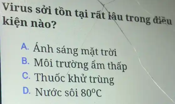 Virus sởi tồn tại rất Mậu trong điều
kiện nào?
A. Ánh sáng mặt trời
B. Môi trường ẩm thấp
C. Thuốc khử trùng
D. Nước sôi 80^circ C