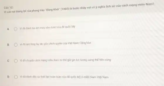 Visao nol thàng lợi của phong trào "Đồng Khởi" (1960) là bước nhảy vot có y nghĩa lịch sử của cách mạng miền Nam?
A
Vi đã đánh bại âm muu xâm lược của đế quốc Mỹ
B
Vi đã làm lung lay tận gốc chính quyền của Việt Nam Cộng hòa
C
Vì đã chuyển cách mạng miền Nam từ thể giữ gìn lực lượng sang thế tiền công
D
Vì đã đánh dấu sự thất bại hoàn toàn của đế quốc Mỹ ở miền Nam Việt Nam
Câu 12: