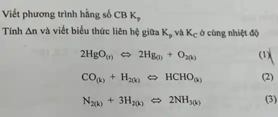 Viết phương trình hằng số CB K_(p)
Tính Delta n và viết biểu thức liên hệ giữa K_(p) và K_(C) ở cùng nhiệt độ
2HgO_((r))Leftrightarrow 2Hg_((l))+O_(2(k))
(1)
CO_((k))+H_(2(k))Leftrightarrow HCHO_((k))
(2)
N_(2(k))+3H_(2(k))Leftrightarrow 2NH_(3(k))
(3)