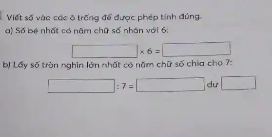 Viết số vào các ô trống để được phép tính đúng.
a) Số bé nhất có nǎm chữ số nhân với 6:
square times 6=square 
b) Lấy số tròn nghìn lớn nhất có nǎm chữ số chia cho 7:
square :7=square dusquare