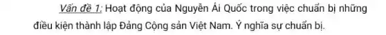 Vấn đề 1: Hoạt động của Nguyễn Ái Quốc trong việc chuẩn bị những
điều kiện thành lập Đảng Cộng sản Việt Nam. Ý nghĩa sự chuẩn bi.