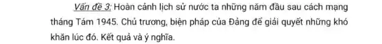 Vấn đề 3: Hoàn cảnh lịch sử nước ta những nǎm đầu sau cách mạng
tháng Tám 1945. Chủ trương, biện pháp của Đảng để giải quyết những khó
khǎn lúc đó. Kết quả và ý nghĩa