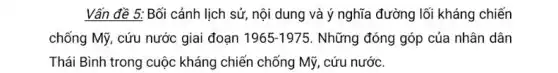 Vấn đề 5: Bối cảnh lịch sử, nội dung và ý nghĩa đường lối kháng chiến
chống Mỹ, cứu nước giai đoạn 1965-1975 Những đóng góp của nhân dân
Thái Bình trong cuộc kháng chiến chống Mỹ . cứu nước.