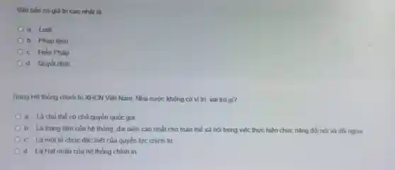 Vǎn bản có giá trị cao nhất là:
a. Luât
b. Pháp lệnh
c. Hiến Pháp
d. Quyết đinh
Trong Hệ thống chính trị XHCN Việt Nam Nhà nước không có vi tri, vai trò gì?
a. Là chủ thế có chủ quyền quốc gia
b. Là trung tâm của hệ thống, đại diện cao nhất cho toàn thể xã hôi trong việc thực hiện chức nǎng đối nội và đối ngoai
c. Là một tố chức đặc biệt của quyền lực chính trị
d. Là Hat nhân của hệ thống chính trị