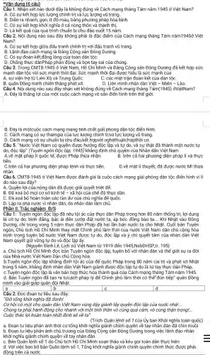 *Vận dụng (6 câu)
Câu 1. Nhân xét nào dưới đây là không đúng về Cách mạng tháng Tám nǎm 1945 ở Việt Nam?
A. Có sự kết hợp lực lượng chính trị và lực lượng vũ trang.
B. Diễn ra nhanh, gọn , ít đổ máu, bằng phương pháp hòa bình
C. Có sự kết hợp khởi nghĩa ở cả nông thôn và thành thị.
D. Là kết quả của quá trình chuẩn bị chu đáo suốt 15 nǎm.
Câu 2. Nội dung nào sau đây không phải là đặc điểm của Cách mạng tháng Tám nǎm1945ở Việt
Nam?
A. Có sự kết hợp giữa đấu tranh chính trị với đấu tranh vũ trang.
B. Lãnh đạo cách mạng là Đảng Cộng sản Đông Dương.
C. Có sư đoàn kết,đồng lòng của toàn dân tộC.
D. Chống thực dânPháp phản động và bọn tay sai của chúng.
Câu 3. Trong CMT8-1945 ở Việt Nam, Hồ Chí Minh và Đảng Cộng sản Đông Dương đã kết hợp sức
mạnh dân tộc với sức mạnh thời đại . Sức mạnh thời đại được hiểu là sức manh của
A. sự viên trợ từ Liên Xô và Trung QuốC.	C. các mặt trân đoàn kết của dân tộC.
B. quân Đồng minh chiến thẳng phát xít.	D. Liên minh nhân dân Việt - Miên - Lào.
Câu 4. Nội dung nào sau đây nhận xét không đúng về Cách mạng tháng Tám(1945)ởViệtNam?
A. Đây là thẳng lợi của một cuộc cách mạng vô sản điển hình trên thế giới.
B. Đây là mộtcuộc cách mạng mang tính chất giải phóng dân tộc điển hình
C. Cách mạng có sự thamgia của lực lượng chính trivà lực lương vũ trang.
D. Cách mạng có sự chuẩn bị chu đáo ,kết hợpvới nghệthuậtchớpthời cơ.
Câu 5."Nước Việt Nam có quyền được hưởng độc lập và tự do, và sư thật đã thành một nước tự
do, độc lập" (Tuyên ngôn Độc lập, 1945)khẳng định chủ quyền của Nhân dân Việt Nam
A.về mặt pháp lí quốc tế, được Pháp thừa nhận.	B. trên cả hai phương diện pháp lí và thực
tiễn.
C.trên cả hai phương diện pháp lệnh và thực tiễn.	D.về mặt lí thuyết, đã được nước Mĩ thừa
nhận.
Câu 6. CMT8-1945 ở Việt Nam được đánh giá là cuộc cách mạng giải phóng dân tộc điển hình vì lí
do nào sau đây?
A. Quyền lợi của nông dân đã được giải quyết triệt để.
B. Đã xoá bỏ mọi cơ sở kinh tế - xã hội của chế đô thực dân.
C. Đã xoá bỏ hoàn toàn các tàn dư của chủ nghĩa để quốC.
D. Lập ra nhà nước vì nhân dân do nhân dân làm chủ
Phần II. Trắc nghiệm D/S
Câu 1: Tuyên ngôn độc lập đã nêu tội ác của thực dân Pháp trong hơn 80 nǎm thống trị , lợi dụng
lá cờ tự do,bình đẳng, bác ái đến cướp đất nước ta, áp bức đồng bào ta. __ Khi Nhật vào Đông
Dương, chỉ trong vòng 5 nǎm thực dân Pháp đã hai lần bán nước ta cho Nhật . Cuối bản Tuyên
ngôn, Chủ tịch Hồ Chí Minh thay mặt Chính phủ lâm thời của nước Việt Nam dân chủ cộng hòa
trịnh trọng tuyên bổ nước Việt Nam được tự do, độc lập và ý chí quyết tâm của nhân dân Việt
Nam quyết giữ vững tự do và độc lập ấy.
(Nguyễn Đình Lễ, Lịch sử Việt Nam từ 1919 đến 1945,Ntimes bDHSP tr. 195)
a. Chủ tịch Hồ Chí Minh đọc bản Tuyên ngôn độc lập, tuyên bố với nhân dân và thế giới sự ra đời
của Nhà nước Việt Nam Dân chủ Cộng hòa.
b.Tuyên ngôn độc lập khẳng định tội ác của đế quốc Pháp trong 80 nǎm cai trị và phát xít Nhật
trong 5 nǎm, khẳng định nhân dân Việt Nam giành được độc lập tự do là từ tay thực dân Phacute (a)p.
C.Tuyên ngôn độc lập là vǎn bản hợp thức hóa thành quả của Cách mạng tháng Tám nǎm 1945.
d. Bản Tuyên ngôn đã tạo ra tưcách pháp lý để Chính phủ lâm thời có thể "đón tiếp" quân Đồng
minh vào giải giáp quân đội Nhật.
a	b
square 
square  d
Câu 2: Đọc đoạn tư liệu sau đây:
"Giờ tổng khởi nghĩa đã đánh!
Cơ hội có một cho quân dân Việt Nam vùng dậy giành lấy quyền độc lập của nước nhà!. __
Chúng ta phải hành động cho nhanh với một tinh thần vô cùng quả cảm, vô cùng thận trọng! __
Cuộc thắc lợi hoàn toàn nhất định sẽ về ta'
(Trích Quân lệnh số 1 của Ủy ban Khởi nghĩa toàn quốc)
a. Đoạn tư liệu phản ánh thời cơ tổng khởi nghĩa giành chính quyền về tay nhân dân đã chín muồi
b. Đoạn tư liệu phản ánh chủ trương của Đảng Cộng sản Đông Dương trong việc lãnh đạo nhân
khởi nghĩa giành chính quyền về tay nhân dân
C. Bản Quân lệnh số 1 do Chủ tịch Hồ Chí Minh soạn thảo và kêu gọi toàn dân thực hiện
d. Với việc ban bố bản Quân lệnh số 1, Tổng khởi nghĩa giành chính quyền chính thức được phái
động trên cả nước