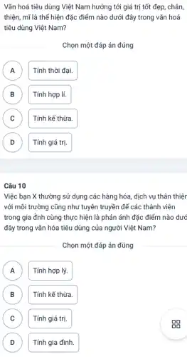 Vǎn hoá tiêu dùng Việt Nam hướng tới giá trị tốt đẹp , chân,
thiện, mĩ là thể hiện đặc điểm nào dưới đây trong vǎn hoá
tiêu dùng Việt Nam?
Chọn một đáp án đúng
A A
Tính thời đại.
B B
Tính hợp lí.
C
Tính kế thừa.
D v
Tính giá trị.
Câu 10
Việc bạn X thường sử dụng các hàng hóa, dịch vụ thân thiên
với môi trường cũng như tuyên truyền để các thành viên
trong gia đnh cùng thực hiện là phản ánh đặc điểm nào dướ
đây trong vǎn hóa tiêu dùng của người Việt Nam?
Chọn một đáp án đúng
A n
Tính hợp lý.
B Tính kế thừa. D
C
Tính giá trị.
D D
Tính gia đình.
gg