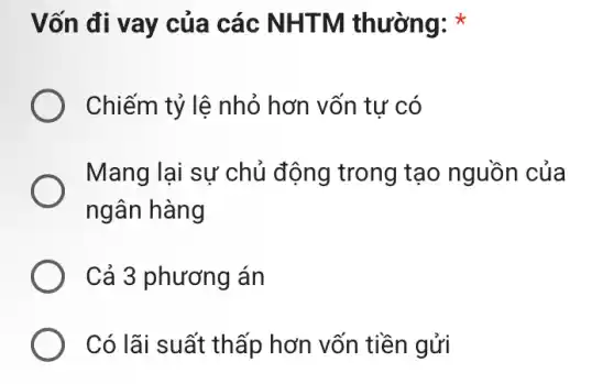 Vốn đi vay của các NHTM thường: *
Chiếm tỷ lệ nhỏ hơn vốn tự có
Mang lại sự chủ động trong tạo nguồn của
ngân hàng
Cả 3 phương án
Có lãi suất thấp hơn vốn tiền gửi