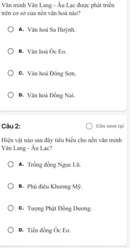 Vǎn minh Vǎn Lang - Âu Lạc được phát triển
trên cơ sở của nền vǎn hoá nào?
A. Vǎn hoá Sa Huỳnh.
B. Vǎn hoá Óc Eo.
C. Vǎn hoá Đông Sơn.
D. Vǎn hoá Đồng Nai.
Câu 2:
Hiện vật nào sau đây tiêu biểu cho nền vǎn minh
Vǎn Lang - Âu Lạc?
A. Trống đồng Ngọc : Lũ.
B. Phù điêu Khương Mỹ.
C. Tượng Phật Đồng Dương.
D. Tiền đồng Óc Eo.
Cần xem lại