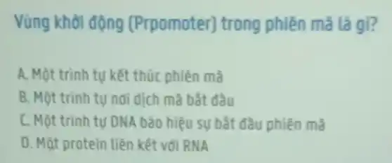 Vùng khởi động (Prpomoter)trong phiên mã là gi?
A. Một trình tự kết thúc phiên mã
B. Một trình tự nơi dịch mã bắt đầu
C. Một trình tự DNA bảo hiệu sự bắt đầu phiên mã
D. Mật protein liên kết với RNA