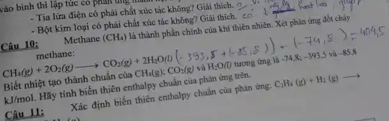 vào bình thì lập tức co phé phản trng
- Tia lửa điện có phải chất xúc tác không? Giải thích. 9
- Bột kim loại có phải chất xúc tác không? Giải thích . co
Câu 10:	Methane (CH_(4)) là thành phần chính của khí thiên nhiên. Xét phản ứng đốt cháy
methane:
CH_(4)(g)+2O_(2)(g)arrow CO_(2)(g)+2H_(2)O(l)
Biết nhiệt tạo thành chuẩn của CH_(4)(g);CO_(2)(g)vgrave (a)H_(2)O(l) tương ứng là -74,8;-393,5 và -85,8
kJ/mol . Hãy tính biến thiên enthalpy chuẩn của phản ứng trên.
Câu 11:
Xác định biến thiên enthalpy chuẩn của phản ứng: C_(2)H_(4)(g)+H_(2)(g)arrow