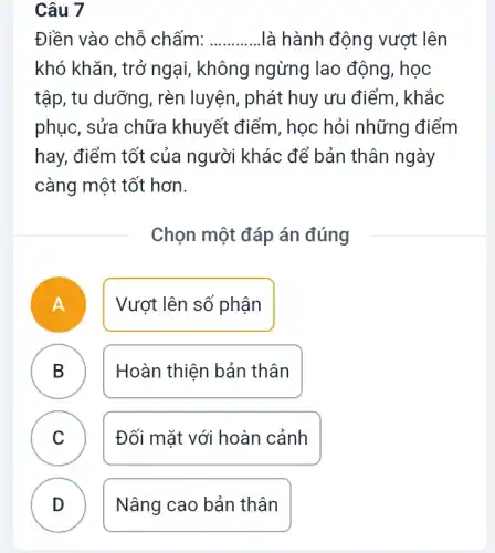 Điền vào chỗ chấm: __ là hành động vượt lên
khó khǎn, trở ngại , không ngừng lao động, học
tập, tu dưỡng, rèn luyện, phát huy ưu điểm, khắc
phục, sửa chữa khuyết điểm, học hỏi những điểm
hay, điểm tốt của người khác để bản thân ngày
càng một tốt hơn.
Chọn một đáp án đúng
A Vượt lên số phận
B Hoàn thiện bản thân B
C Đối mặt với hoàn cảnh
v
Nâng cao bản thân