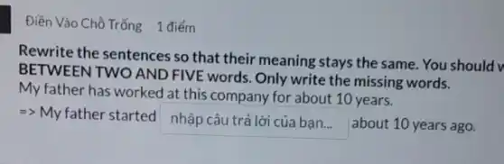 Điền Vào Chồ Trống 1 điểm
Rewrite the sentences so that their meaning stays the same. You should v
BETWEEN TWO AND FIVE words. Only write the missing words.
My father has worked at this company for about 10 years.
nhpcutrlicabn about 10 years ago.