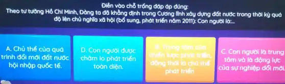 Điền vào chỗ trống đáp áp đúng:
Theo tư tường Hồ Chí Minh, Đảng ta đã khẳng định trong Cường lĩnh xây dựng đất nước trong thời kỳ quá
độ lên chủ nghĩa xã hội (bổ sung,phát triển nǎm 2011).Con người là: __
A. Chủ thể của quá
trình đối mới đất nước
hội nhộp quốc tế.
D Con người được
chǎm lo phát triển
toàn diện.
Trung tôm của
chiến luroc phát
đồng thời là chủ the
phát triển
C. Con người là trung
tâm và là động lực
của sự nghiệp đổi mới.