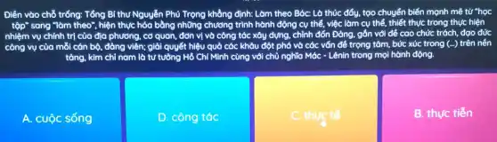 Điền vào chỗ trống:Tổng Bí thư Nguyễn Phủ Trọng khẳng định:Làm theo Bác: Là thúc đẩy, tạo chuyển biến mạnh mẽ từ "học
tập" sang "làm theo", hiện thực hóa bằng những chương trình hành động cụ thể, việc làm cụ thể, thiết thực trong thực hiện
nhiệm vụ chính trị của địa phương, cơ quan, đơn vị và công tác xây dựng,chỉnh đốn Đảng, gắn với để cao chức trách, đạo đức
công vụ của mỗi cán bộ, đảng viên;giải quyết hiệu quả các khâu đột phá và các vấn đề trọng tâm, bức xúc trong (ldots ) trên nền
tảng, kim chỉ nam là tư tưởng Hồ Chí Minh cùng với chủ nghĩa Mác - Lênin trong mọi hành động.
A. cuộc sống
D. công tác
C. thực tế
B. thực tiến