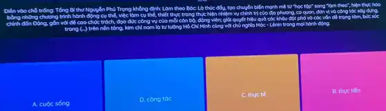 Điền vào chỗ
bằng những chương
Tổng Bí thư Nguyễn Phú
Trọng khẳng định: Làm theo
Bác: Là thúc đẩy.tạo
chuyển biến mạnh mẽ tacute (u)''h lọc tập" sang "làm theo".
chỉnh
Đảng, gắn với để cao
chức trách, đạo đức công vụ
vụ của mỗi cán bộ.
đảng viên; giỏi quyết hiệu
quả các	đột phá và các vốn để trọng tâm, bức xúc
hành
cụ thể, việc làm cụ
thể, thiết thực trong thực
hiện nhiệm vụ chính trị
của địa phương, cơ quan,
đơn vị và công tác xây dựng,
tộp" sang "làm theo",hiện thực hóa
trong (ldots )
là tư tường Hồ Chf
cùng với chủ nghĩa Móc
- Lênin trong mọi hành động.
A. cuộc sống
D. công tác
C. thực tế
B. thực tiến