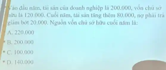 Vào đầu nǎm, tài sản của doanh nghiệp là 200.000, vôn chủ sở
hữu là 120.000. Cuối nǎm.tài sản tǎng thêm 80.000 nợ phải trả
giảm bớt 20.000. Nguôn vôn chủ sở hữu cuôi nǎm là:
A. 220.000
B. 200.000
C. 100.0 oo
D. 140.0 oo