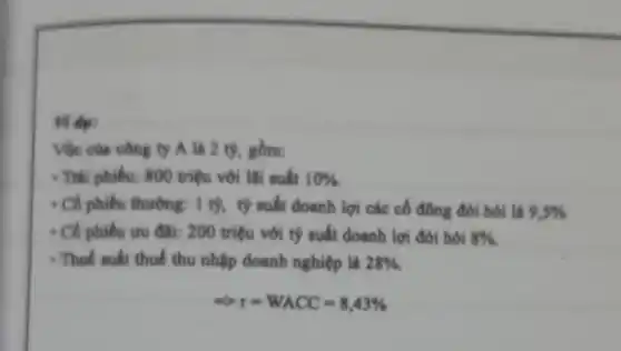 Von cus công ty A là 2 tỷ, gồm:
- Trái phiếu: 800 triệu với lãi suất 10% 
- Có phiếu thường.1 tỷ, tỷ suất doanh lợi các cổ đông đòi hoi là 9,5% 
- Cô phiếu ưu đâi: 200 triệu với tỷ suất doanh lợi đòi hỏi 8% 
- Thuế suất thuế thu nhập doanh nghiệp là 28% 
r=WACC=8,43%