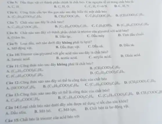 vật có thành phần chính là chất béo Các nguyên tố có trung chất béo là
A. C. H.
II, C, II, O.
C. C, II, O và N.
D. C, II,N
chi tao thu gon nào sau đây biểu thị một chất béo
D. (CH_(3)COO)_(2)C_(1)H_(2)
(C_(2)H_(3),COO_(3),C_(3)H_(3)
II. CH_(3)COOC_(2)H_(3).
C. C_(3)H_(3)COOC_(2)H_(5)
sau đây là chất béo?
C_(1)H_(3)COOC_(2)H_(5).
(C_(17)H_(35)COO)_(3)C_(3)H_(5) C. C_(3)H_(5)(OH)_(3). D (C_(17)H_(3)COO_(2)C_(2)H_(4)
sau đây có thành phần chính là triester của glycerol với acid béo?
A. Gilm ân.
B. Dầu lạC.
C. Dầu máy
D. Tinh dlu chubi
Cin 9: Logi dhu mo nào dưới đây không phải là lipid?
C. Dầu cá.
D. Dlust
A. Mo ding vit.
B. Dầu thực vật.
Cin 10: Triester cia glycerol với gốc acid nào sau đây là chất béo?
D. Oleic acid
A. formic acid
B. acetic acid.
C. acrylic acid.
Ciu 11:Công thức nào sau đây không phải là chất béo?
A (C_(45)H_(51)COO)_(3)C_(3)H_(5)
B. (CH_(3)COO)_(3)C_(3)H_(5).
C. (C_(1)H_(35)COO)_(3)C_(3)H_(5)
D (C_(17)H_(33)COO)_(3)C_(3)H_(5)
Clu 12:Cbng thức nào sau đây có thể là công thức của chất béo
D. (CH_(3)COO)_(3)C_(3)H_(3)
A (HCOO)_(3)C_(3)H_(5)
B. (C_(17)H_(35)COO)_(2)C_(2)H_(4)
C. (C_(17)H_(33)COO)_(3)C_(3)H_(5)
Câu 13:Công thức nào sau đây có thể là công thức của chất béo?
C. (C_(15)H_(31)COO)_(3)C_(3)H_(5)
D. CH_(3)COOCH_(3)H
A. C_(17)H_(35)COOC_(3)H_(5)
B. (C_(17)H_(33)COO)_(2)C_(2)H_(4)
Câu 14:Logi chhat béo nào dưới đây nên được sử dụng vì tốt cho sức khóe?
A. Dhu oliu
B. Mobo.
C. Mo lợn.
D. Chất béo từ bo dong vit.
Câu 15: Chhit béo là triester của acid béo với