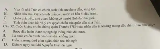 A. Vua tôi nhà I tích cực đúng đắn.sáng tạo.
B. Nhân dân Đại Việt có tinh thần yêu nước và bền bi đấu tranh.
C. Quân giặc yếu,chủ quan, không có người lãnh đạo tài giỏi.
D. Tinh thần đoàn kết và ý chi quyết chiến của quân dân nhà Trần.
Câu 52. Cuộc kháng chiến chống quân Thanh (1789) của nhân dân ta không mang đặc điềm nào sau đây?
A. Bước đầu hoàn thành sự nghiệp thống nhất đất nướC.
B. Là cuộc chiến tranh của toàn dân chống giặC.
C. Diễn ra trong thời gian ngǎn, thần tốc, bất ngờ.
D. Diễn ra ngay sau khi Nguyễn Huệ lên ngôi.