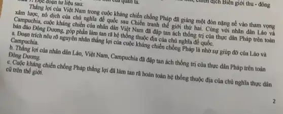 vuicu dịch Biên giới thu - đông
Đọc đoạn tư liệu sau:
Thắng lợi của Việt Nam trong cuộc kháng chiến chống Pháp đã giáng một đòn nặng nề vào tham vọng
xâm lược, nô dịch của chủ nghĩa để quốc sau Chiến tranh thể giới thứ hai. Cùng với nhân dân Lào và
Campuchia, cuộc kháng chiến của nhân dân Việt Nam đã đập tan ách thống trị của thực dân Pháp trên toàn
bán đào Đông Dương,góp phần làm tan rã hệ thống thuộc địa của chủ nghĩa đế quốc.
a. Đoạn trích nêu rõ nguyên nhân thắng lợi của cuộc kháng chiến chống Pháp là nhờ sự giúp đỡ của Lào và
Campuchia.
b. Thắng lợi của nhân dân Lào, Việt Nam, Campuchia đã đập tan ách thống trị của thực dân Pháp trên toàn
Đông Dương.
c. Cuộc kháng chiến chống Pháp thắng lợi đã làm tan rã hoàn toàn hệ thống thuộc địa của chủ nghĩa thực dân
cũ trên thế giới.