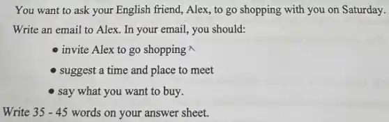 You want to ask your English friend, Alex to go shopping with you on Saturday.
Write an email to Alex. In your email, you should:
invite Alex to go shopping 
- suggest a time and place to meet
- say what you want to buy.
Write 35-45 words on your answer sheet.