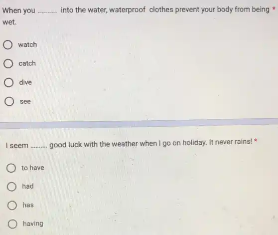 When you __ into the water waterproof clothes prevent your body from being
wet.
watch
catch
dive
see
I seem __ good luck with the weather when I go on holiday. It never rains!
to have
had
has
having