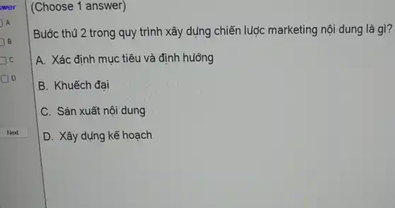 wer
A A
J B
C
Do
(Choose 1 answer)
Buớc thú 2 trong quy trình xây dụng chiến luợc marketing nội dung là gì?
A. Xác định mục tiêu và định huớng
B. Khuếch đại
C. Sản xuất nôi dung
D. Xây dụng kể hoach