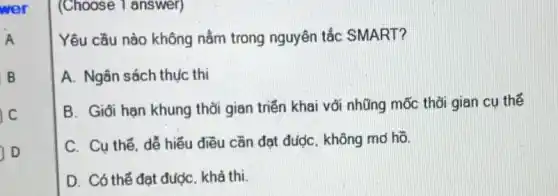 wer
A
B
(Choose 1 answer)
Yêu cầu nào không nằm trong nguyên tắc SMART?
A. Ngân sách thục thì
B. Giối hạn khung thời gian triển khai vối nhũng mốc thời gian cụ thế
C. Cu thế. dễ hiếu điều cần đạt đượC. không md hõ.
D. Có thể đạt được khả thi